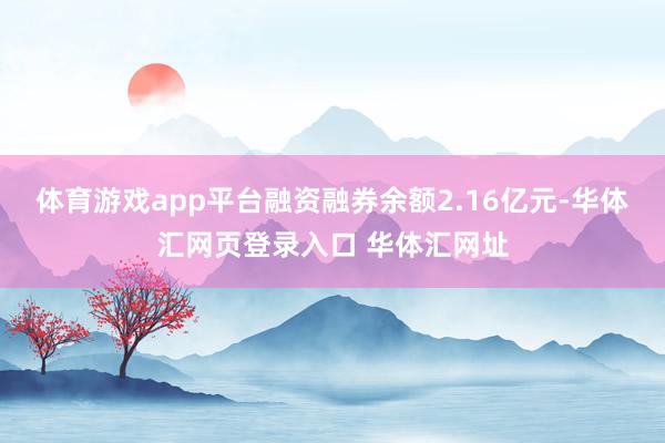 体育游戏app平台融资融券余额2.16亿元-华体汇网页登录入口 华体汇网址