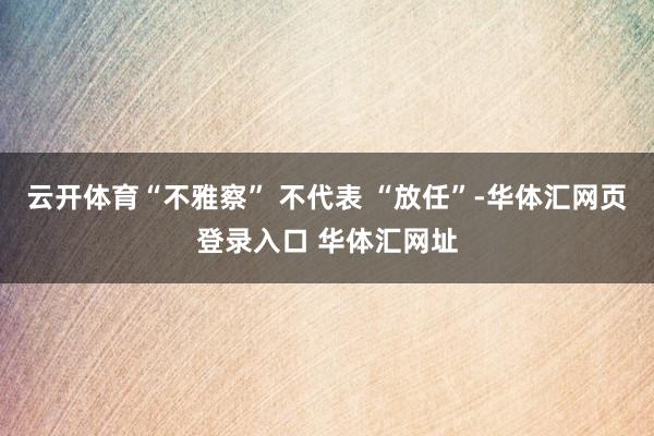 云开体育“不雅察” 不代表 “放任”-华体汇网页登录入口 华体汇网址