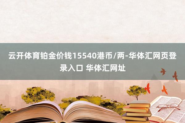 云开体育铂金价钱15540港币/两-华体汇网页登录入口 华体汇网址