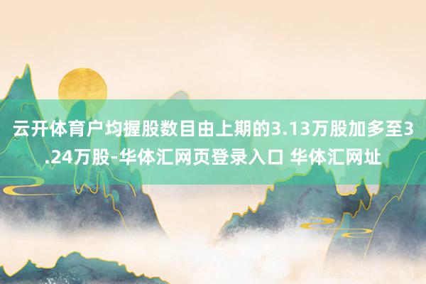 云开体育户均握股数目由上期的3.13万股加多至3.24万股-华体汇网页登录入口 华体汇网址