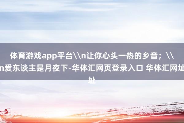 体育游戏app平台\n让你心头一热的乡音；\n爱东谈主是月夜下-华体汇网页登录入口 华体汇网址