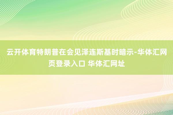 云开体育特朗普在会见泽连斯基时暗示-华体汇网页登录入口 华体汇网址