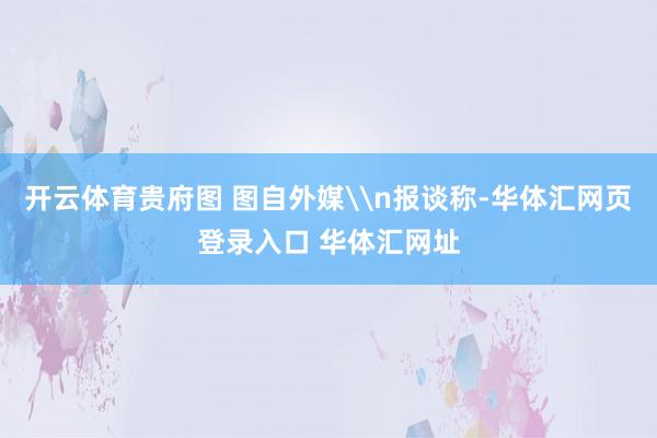开云体育贵府图 图自外媒\n报谈称-华体汇网页登录入口 华体汇网址