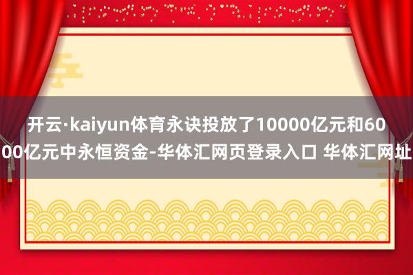 开云·kaiyun体育永诀投放了10000亿元和6000亿元中永恒资金-华体汇网页登录入口 华体汇网址
