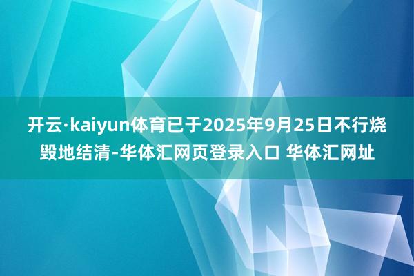 开云·kaiyun体育已于2025年9月25日不行烧毁地结清-华体汇网页登录入口 华体汇网址