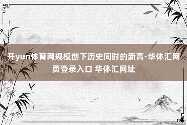开yun体育网规模创下历史同时的新高-华体汇网页登录入口 华体汇网址