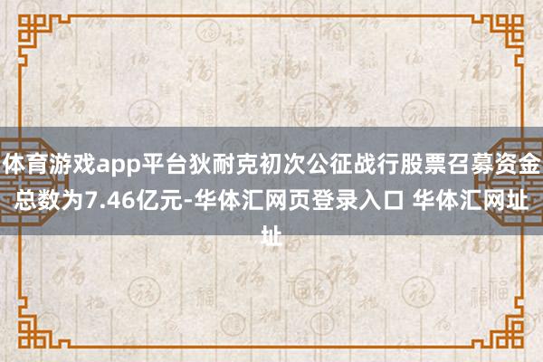 体育游戏app平台狄耐克初次公征战行股票召募资金总数为7.46亿元-华体汇网页登录入口 华体汇网址