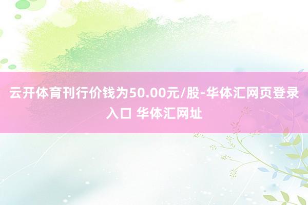 云开体育刊行价钱为50.00元/股-华体汇网页登录入口 华体汇网址