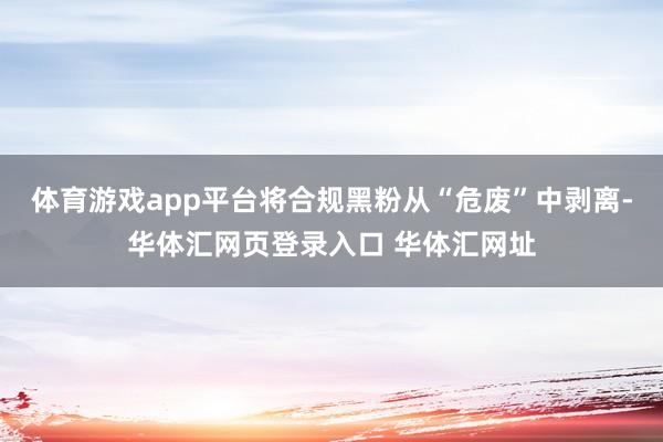体育游戏app平台将合规黑粉从“危废”中剥离-华体汇网页登录入口 华体汇网址