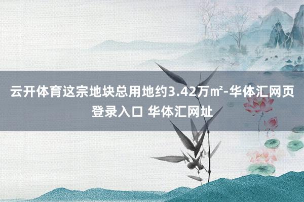 云开体育这宗地块总用地约3.42万㎡-华体汇网页登录入口 华体汇网址