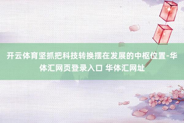 开云体育坚抓把科技转换摆在发展的中枢位置-华体汇网页登录入口 华体汇网址