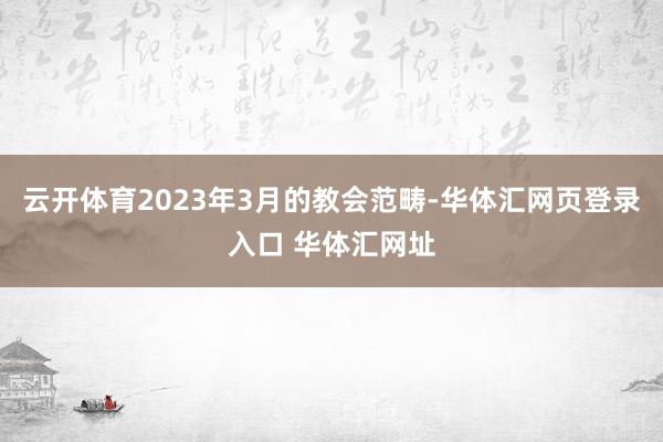 云开体育2023年3月的教会范畴-华体汇网页登录入口 华体汇网址