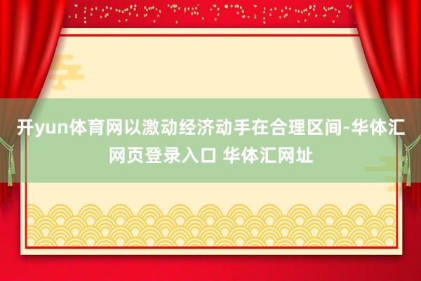 开yun体育网以激动经济动手在合理区间-华体汇网页登录入口 华体汇网址