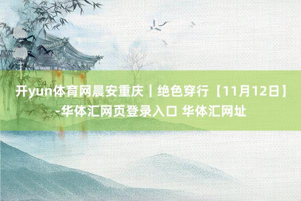开yun体育网晨安重庆｜绝色穿行【11月12日】-华体汇网页登录入口 华体汇网址