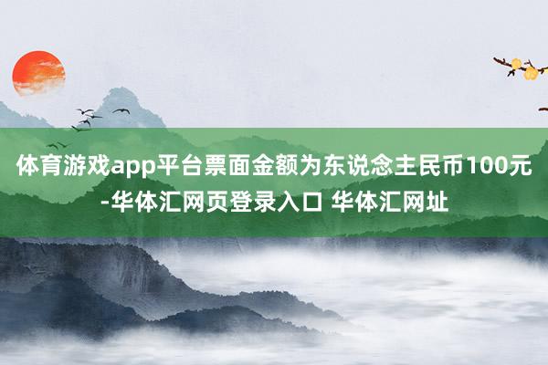 体育游戏app平台票面金额为东说念主民币100元-华体汇网页登录入口 华体汇网址