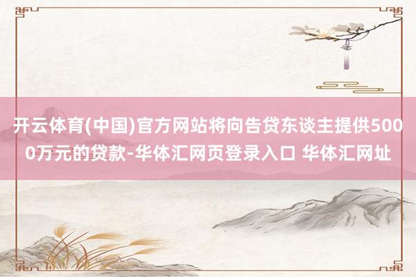 开云体育(中国)官方网站将向告贷东谈主提供5000万元的贷款-华体汇网页登录入口 华体汇网址